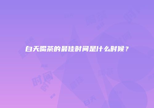 白天喝茶的最佳时间是什么时候？