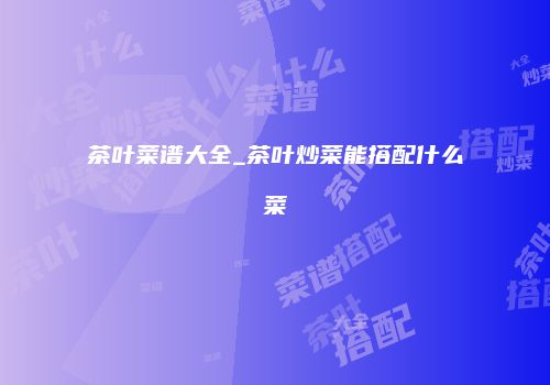 茶叶菜谱大全_茶叶炒菜能搭配什么菜