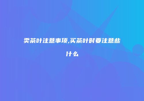 卖茶叶注意事项,买茶叶时要注意些什么