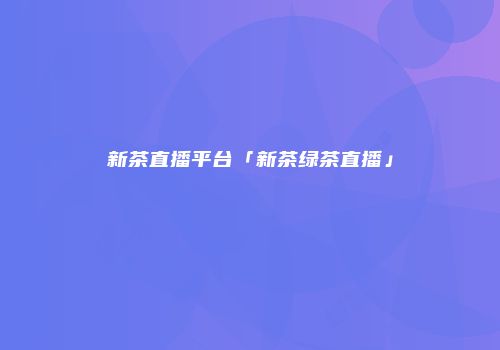 新茶直播平台「新茶绿茶直播」