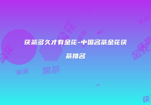 茯茶多久才有金花-中国名茶金花茯茶排名