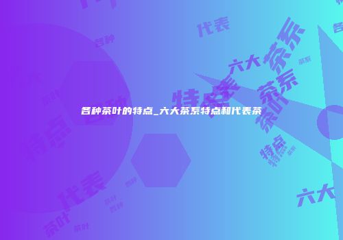 各种茶叶的特点_六大茶系特点和代表茶