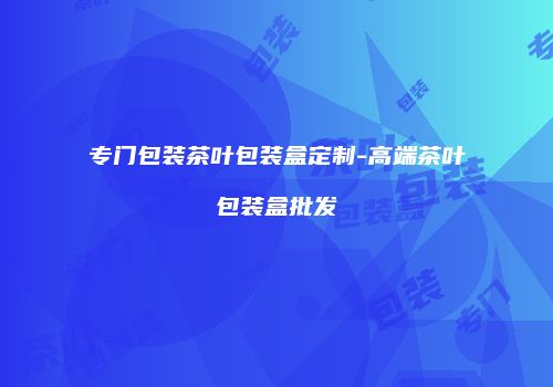 专门包装茶叶包装盒定制-高端茶叶包装盒批发