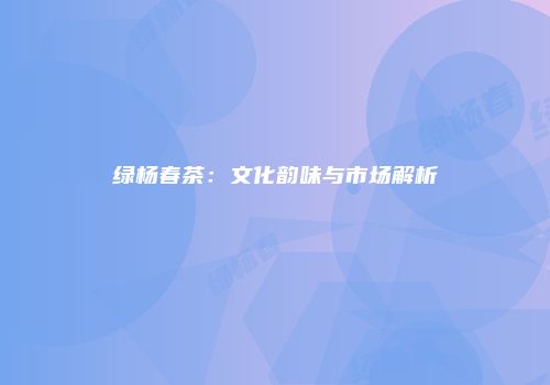绿杨春茶：文化韵味与市场解析