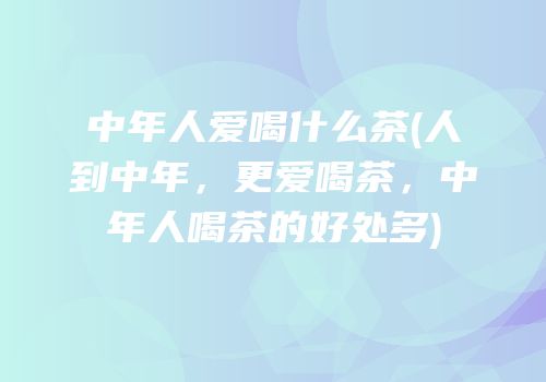 中年人爱喝什么茶(人到中年，更爱喝茶，中年人喝茶的好处多)