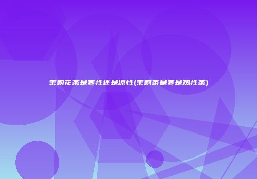 茉莉花茶是寒性还是凉性(茉莉茶是寒是热性茶)