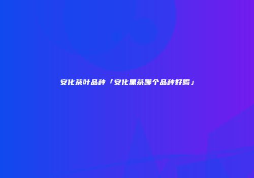 安化茶叶品种「安化黑茶哪个品种好喝」