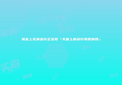 淘宝上买的茶叶正宗吗「天猫上的茶叶有假的吗」