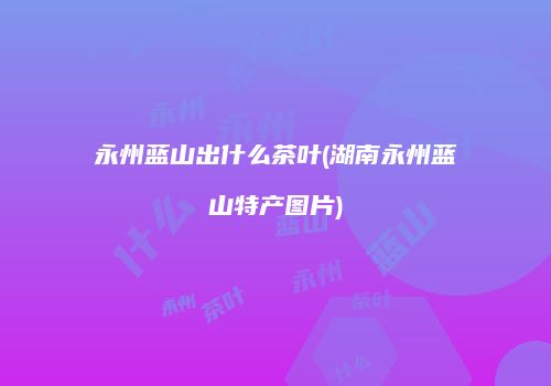 永州蓝山出什么茶叶(湖南永州蓝山特产图片)