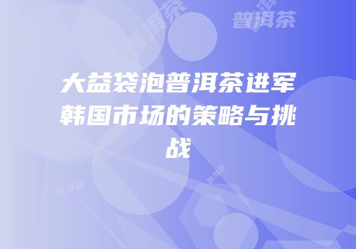 大益袋泡普洱茶进军韩国市场的策略与挑战