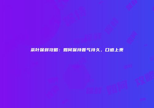 茶叶保鲜攻略：如何保持香气持久，口感上乘