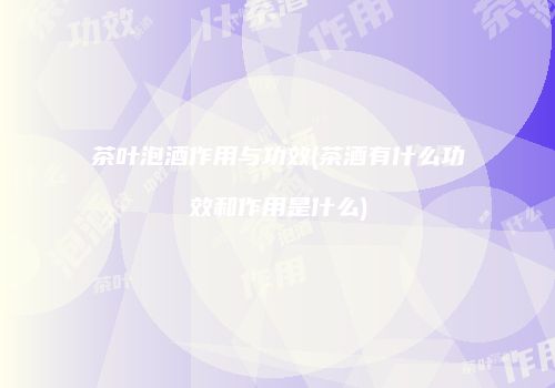 茶叶泡酒作用与功效(茶酒有什么功效和作用是什么)