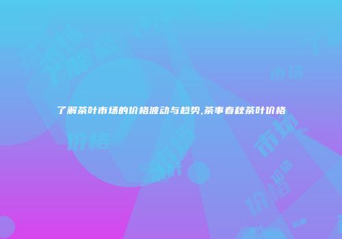 了解茶叶市场的价格波动与趋势,茶事春秋茶叶价格
