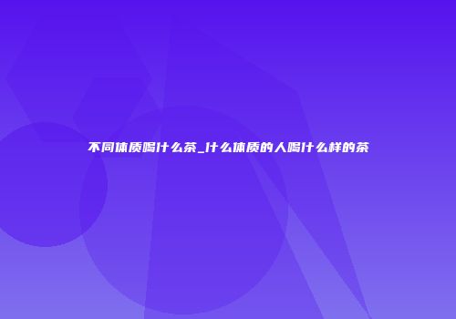 不同体质喝什么茶_什么体质的人喝什么样的茶