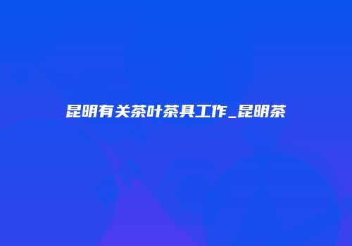 昆明有关茶叶茶具工作_昆明茶