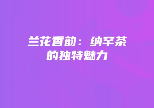 兰花香韵：纳罕茶的独特魅力