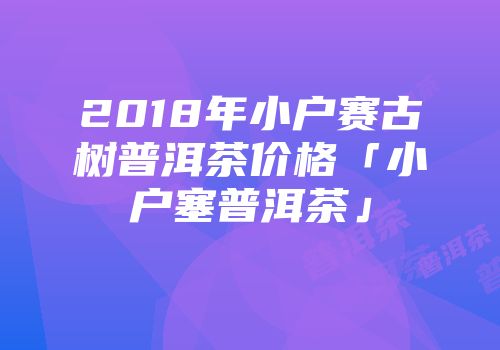 2018年小户赛古树普洱茶价格「小户塞普洱茶」
