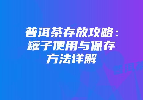 普洱茶存放攻略：罐子使用与保存方法详解