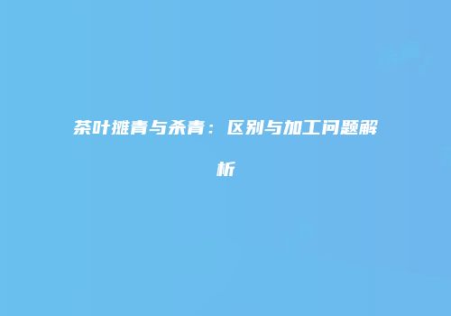 茶叶摊青与杀青：区别与加工问题解析