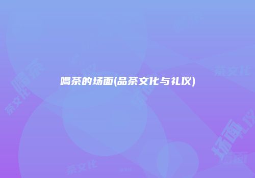 喝茶的场面(品茶文化与礼仪)