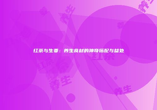 红茶与生姜：养生食材的神奇搭配与益处