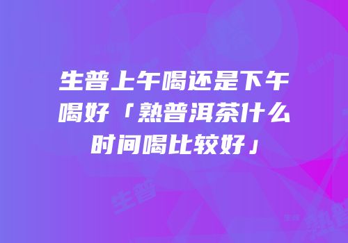 生普上午喝还是下午喝好「熟普洱茶什么时间喝比较好」