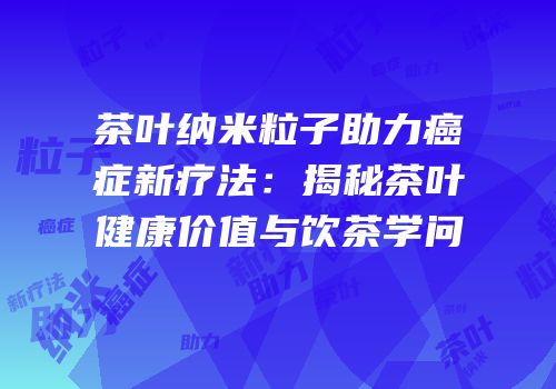 茶叶纳米粒子助力癌症新疗法：揭秘茶叶健康价值与饮茶学问