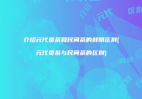 介绍元代贡茶和民间茶的鲜明区别(元代贡茶与民间茶的区别)
