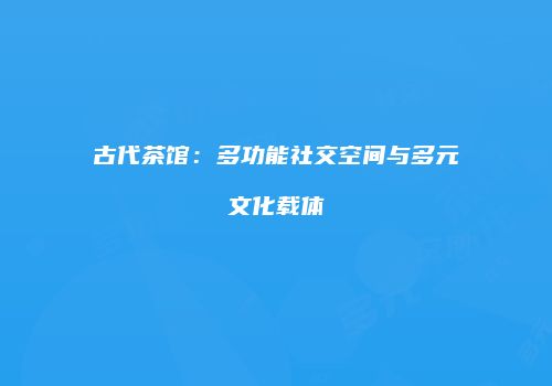 古代茶馆：多功能社交空间与多元文化载体