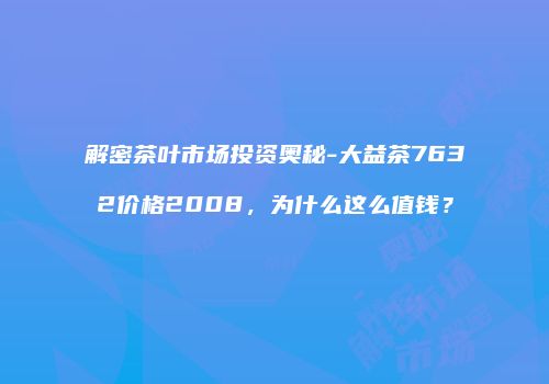 解密茶叶市场投资奥秘-大益茶7632价格2008，为什么这么值钱？