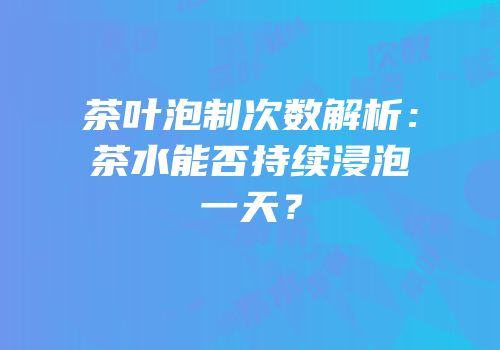 茶叶泡制次数解析：茶水能否持续浸泡一天？