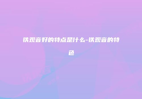 铁观音好的特点是什么-铁观音的特色
