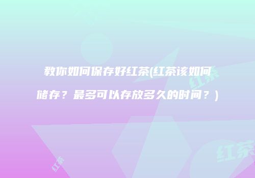 教你如何保存好红茶(红茶该如何储存？最多可以存放多久的时间？)