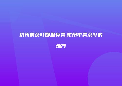 杭州的茶叶哪里有卖,杭州市卖茶叶的地方