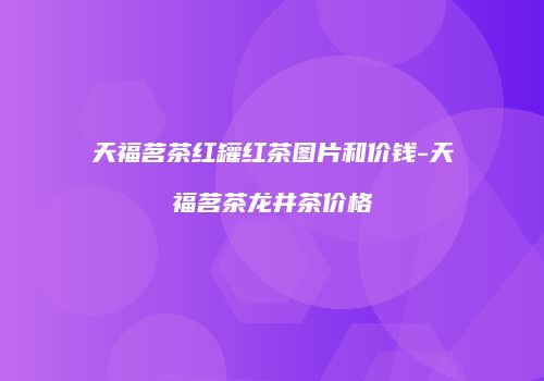 天福茗茶红罐红茶图片和价钱-天福茗茶龙井茶价格