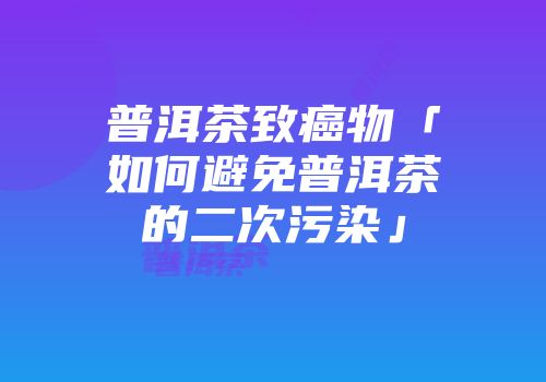 普洱茶致癌物「如何避免普洱茶的二次污染」
