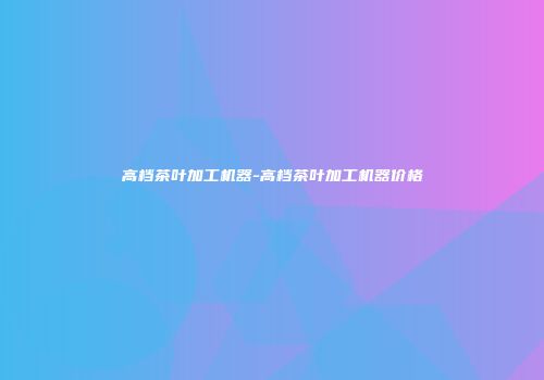 高档茶叶加工机器-高档茶叶加工机器价格
