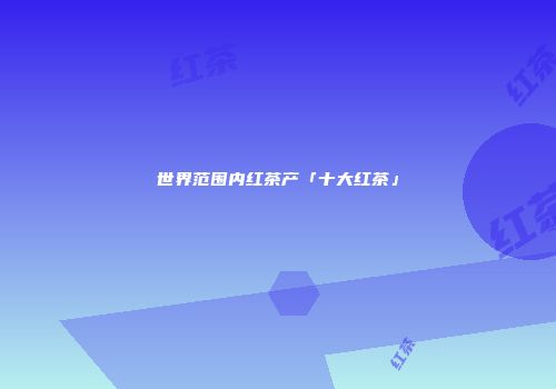 世界范围内红茶产「十大红茶」