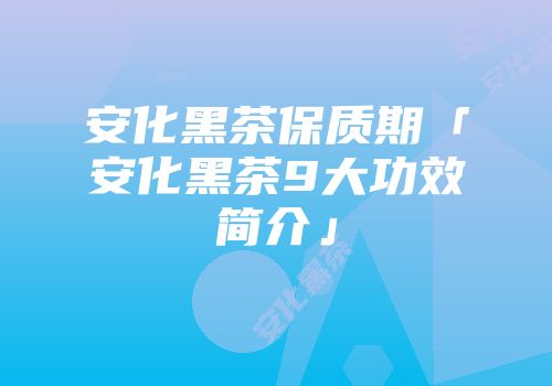 安化黑茶保质期「安化黑茶9大功效简介」