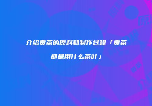 介绍贡茶的原料和制作过程「贡茶都是用什么茶叶」