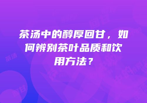 茶汤中的醇厚回甘，如何辨别茶叶品质和饮用方法？
