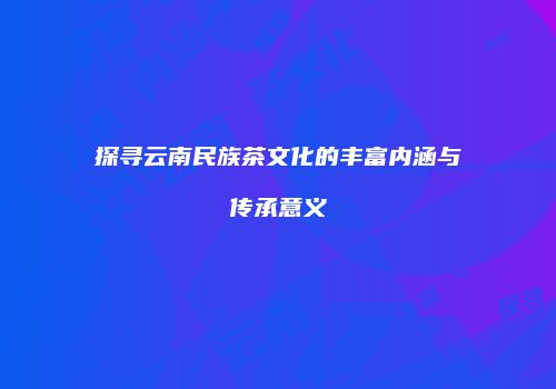 探寻云南民族茶文化的丰富内涵与传承意义