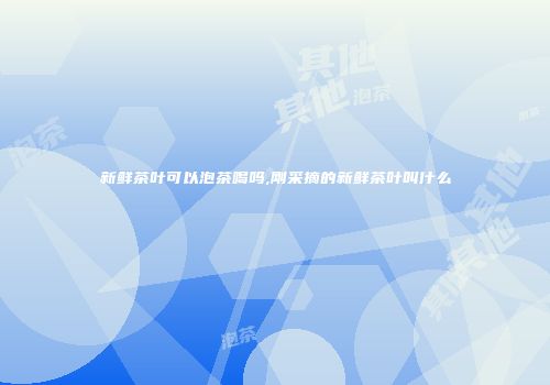 新鲜茶叶可以泡茶喝吗,刚采摘的新鲜茶叶叫什么