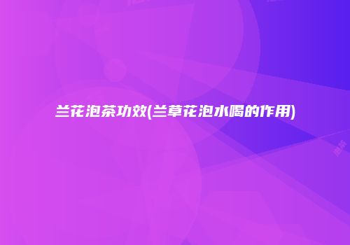 兰花泡茶功效(兰草花泡水喝的作用)