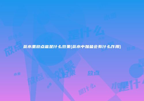 茶水里放点盐是什么效果(茶水中加盐会有什么作用)
