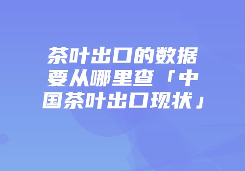 茶叶出口的数据要从哪里查「中国茶叶出口现状」