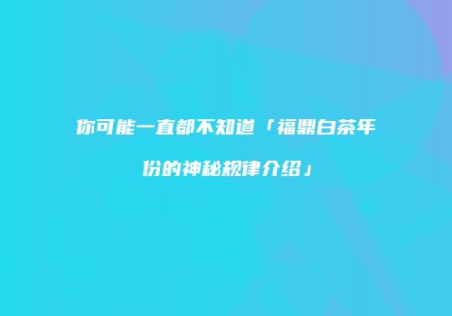 你可能一直都不知道「福鼎白茶年份的神秘规律介绍」