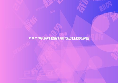 2023年茶叶数据分析与出口趋势解析