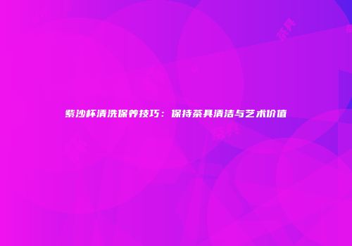 紫沙杯清洗保养技巧：保持茶具清洁与艺术价值