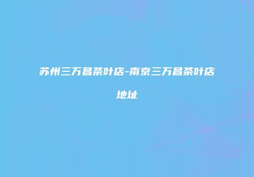 苏州三万昌茶叶店-南京三万昌茶叶店地址